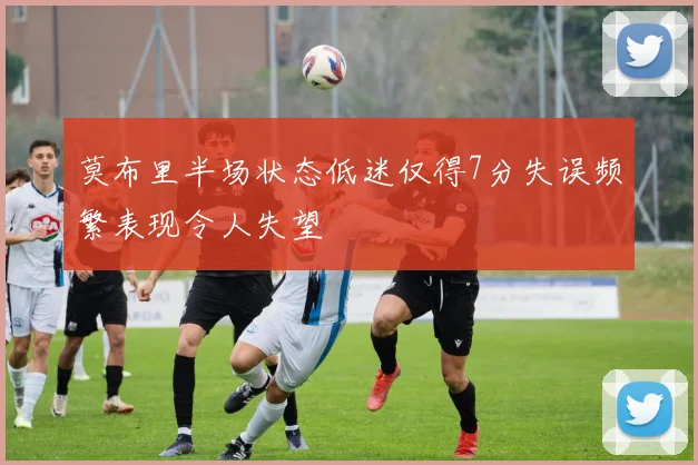 莫布里半场状态低迷仅得7分失误频繁表现令人失望