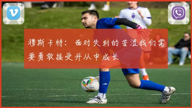 穆斯卡特：面对失利的苦涩我们需要勇敢接受并从中成长