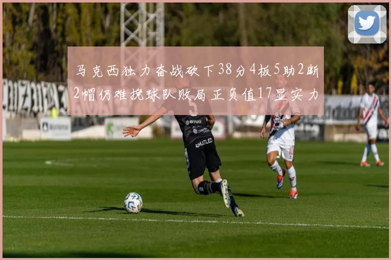 马克西独力奋战砍下38分4板5助2断2帽仍难挽球队败局正负值17显实力