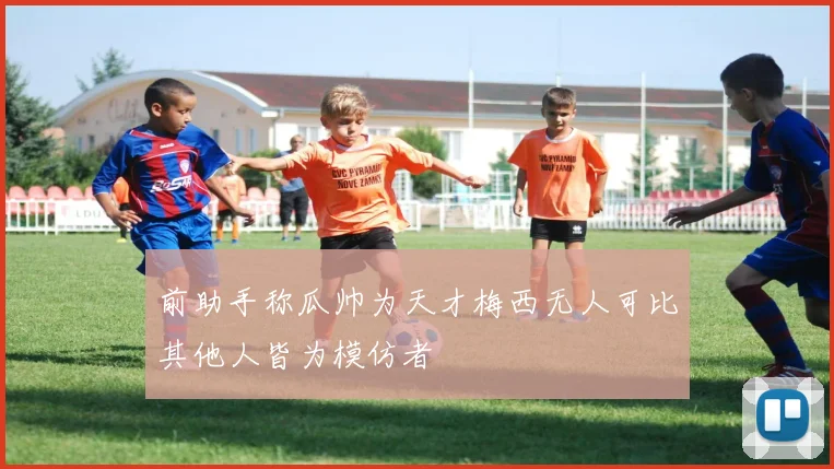 前助手称瓜帅为天才梅西无人可比其他人皆为模仿者