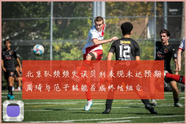 北京队频频失误贝利表现未达预期周琦与范子铭能否成终结组合