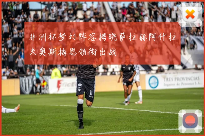 非洲杯梦幻阵容揭晓萨拉赫阿什拉夫奥斯梅恩领衔出战