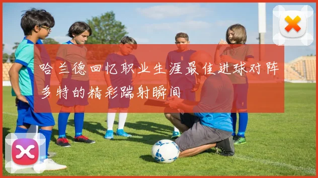 哈兰德回忆职业生涯最佳进球对阵多特的精彩踹射瞬间
