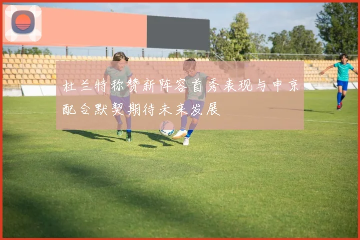 杜兰特称赞新阵容首秀表现与申京配合默契期待未来发展