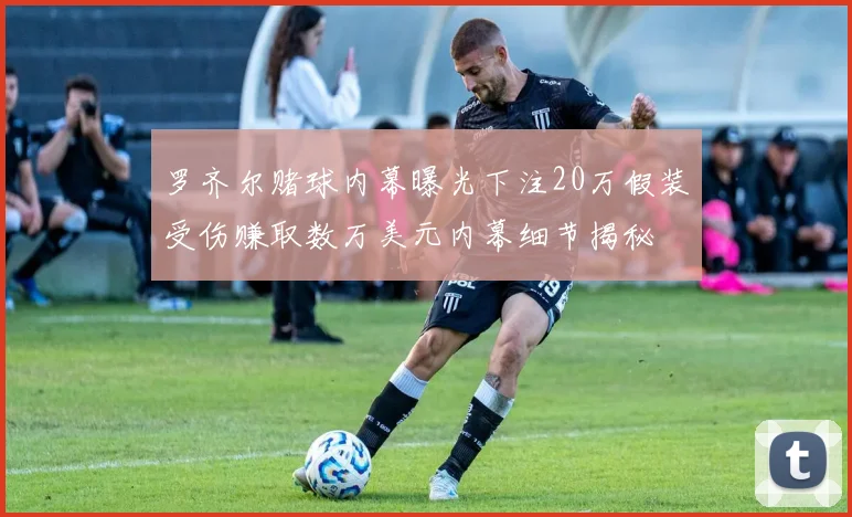 罗齐尔赌球内幕曝光下注20万假装受伤赚取数万美元内幕细节揭秘