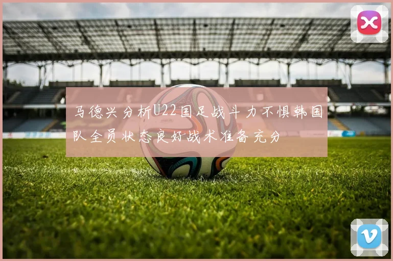 马德兴分析U22国足战斗力不惧韩国队全员状态良好战术准备充分