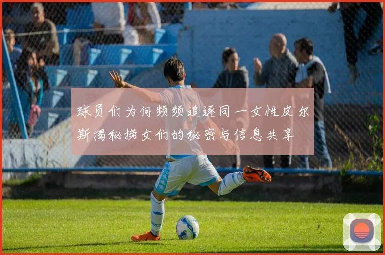 球员们为何频频追逐同一女性皮尔斯揭秘捞女们的秘密与信息共享